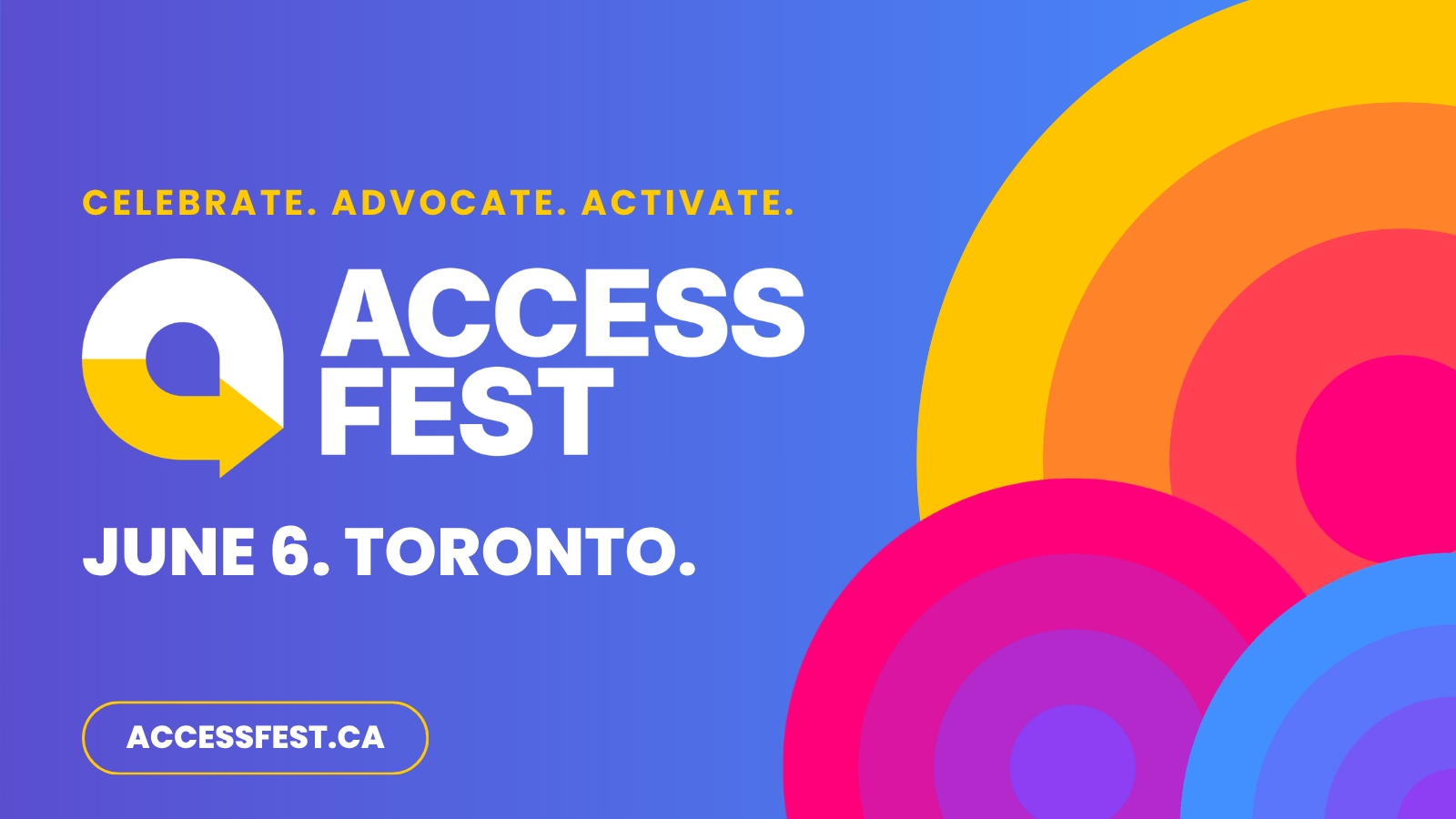 A bright blue banner featuring the AccessFest logo. At the top of the banner, bold yellow text reads “celebrate, advocate, activate”. Below is the logo which includes a circular arrow icon in white and yellow. </p>
<p>On the right side is bold white text that reads "ACCESS FEST" and smaller text below that reads "June 6. Toronto". On the right side, there are orange, blue, and red concentric semi-circles.</p>
<p>At the bottom left, there is text that reads "accessfest.ca", wrapped in a yellow box. 