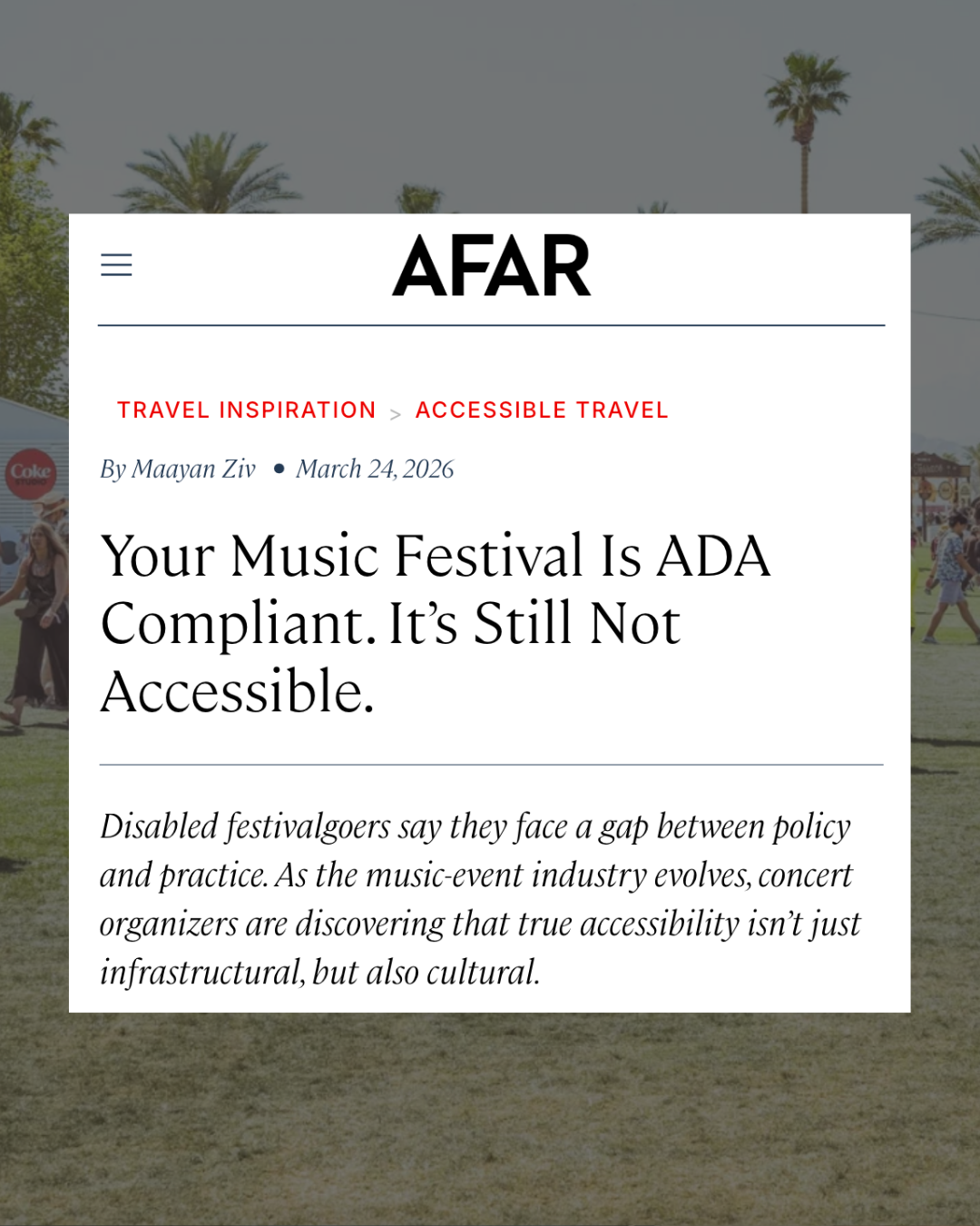 a screen grab of the article written by Maayan Ziv for AFAR magazine. Title is, "Your music festival is ADA compliant. It's still not accessible.". "Disabled festivalgoers say they face a gap between policy and practice. As the music-event industry evolves, concert organizers are discovering that true accessibility isn’t just infrastructural, but also cultural." Behind the text is a background image of festival grounds.
